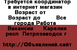 Требуется координатор в интернет-магазин › Возраст от ­ 20 › Возраст до ­ 40 - Все города Работа » Вакансии   . Карелия респ.,Петрозаводск г.